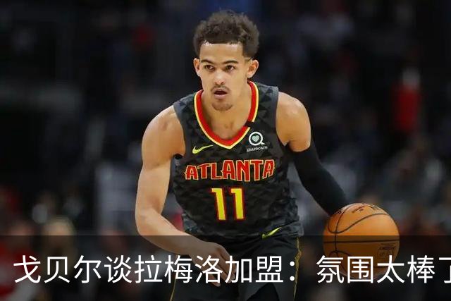戈贝尔谈拉梅洛加盟：氛围太棒了，我们需要这种快乐